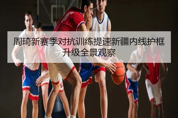 周琦新赛季对抗训练提速新疆内线护框升级全景观察