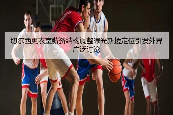 切尔西更衣室薪资结构调整曝光新援定位引发外界广泛讨论