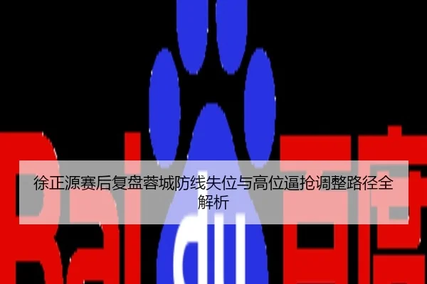徐正源赛后复盘蓉城防线失位与高位逼抢调整路径全解析