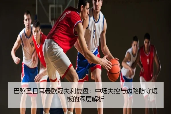 巴黎圣日耳曼欧冠失利复盘：中场失控与边路防守短板的深层解析