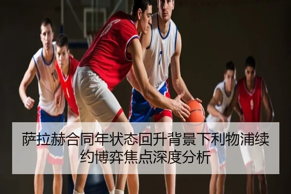 萨拉赫合同年状态回升背景下利物浦续约博弈焦点深度分析