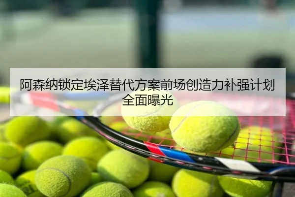 阿森纳锁定埃泽替代方案前场创造力补强计划全面曝光