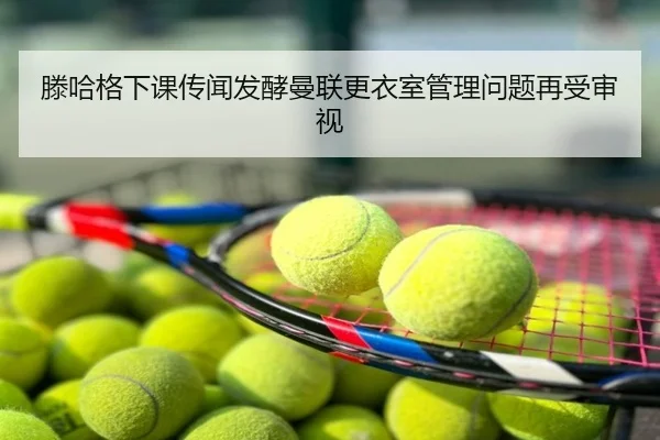 滕哈格下课传闻发酵曼联更衣室管理问题再受审视