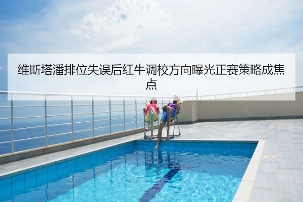 维斯塔潘排位失误后红牛调校方向曝光正赛策略成焦点