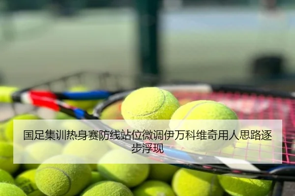 国足集训热身赛防线站位微调伊万科维奇用人思路逐步浮现