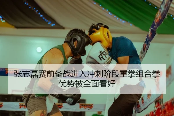 张志磊赛前备战进入冲刺阶段重拳组合拳优势被全面看好