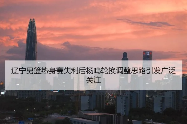 辽宁男篮热身赛失利后杨鸣轮换调整思路引发广泛关注