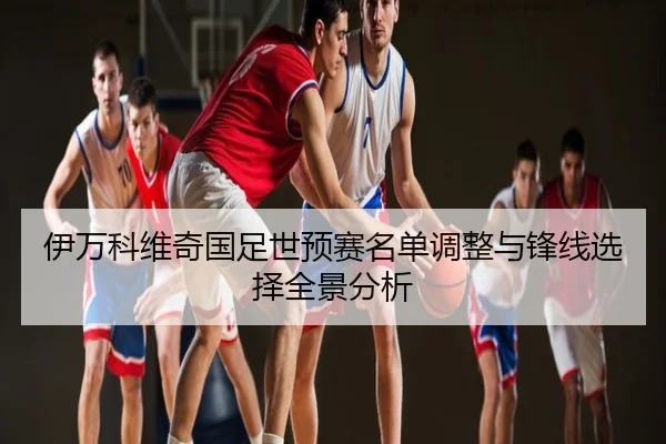 伊万科维奇国足世预赛名单调整与锋线选择全景分析