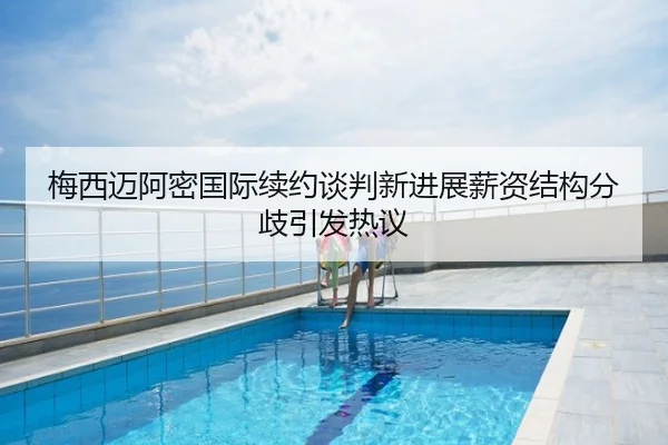 梅西迈阿密国际续约谈判新进展薪资结构分歧引发热议
