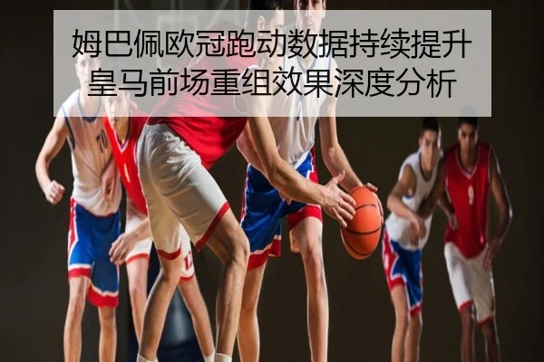 姆巴佩欧冠跑动数据持续提升 皇马前场重组效果深度分析