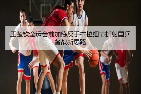 王楚钦全运会前加练反手拧拉细节折射国乒备战新思路